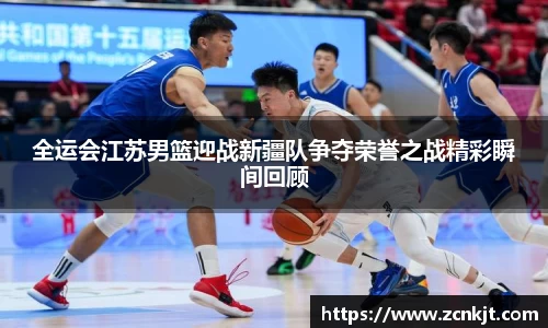 全运会江苏男篮迎战新疆队争夺荣誉之战精彩瞬间回顾