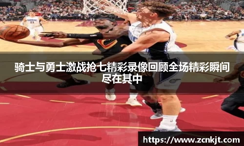 骑士与勇士激战抢七精彩录像回顾全场精彩瞬间尽在其中